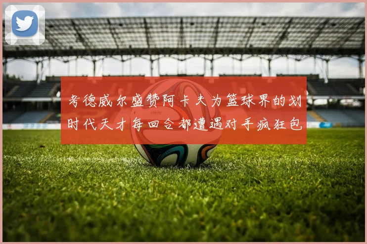 考德威尔盛赞阿卡夫为篮球界的划时代天才每回合都遭遇对手疯狂包夹挑战