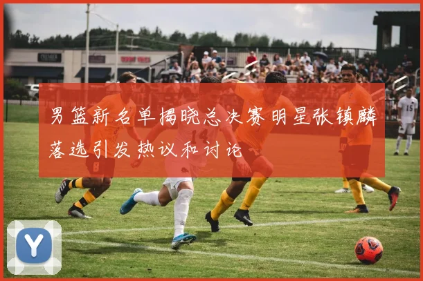 男篮新名单揭晓总决赛明星张镇麟落选引发热议和讨论