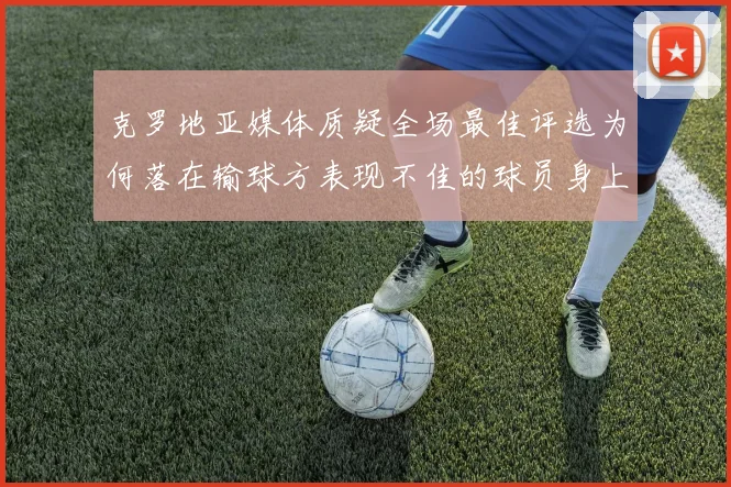 克罗地亚媒体质疑全场最佳评选为何落在输球方表现不佳的球员身上