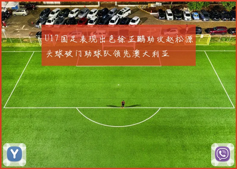 U17国足表现出色徐正鹏助攻赵松源头球破门助球队领先澳大利亚