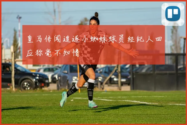 皇马传闻追逐小蜘蛛球员经纪人回应称毫不知情