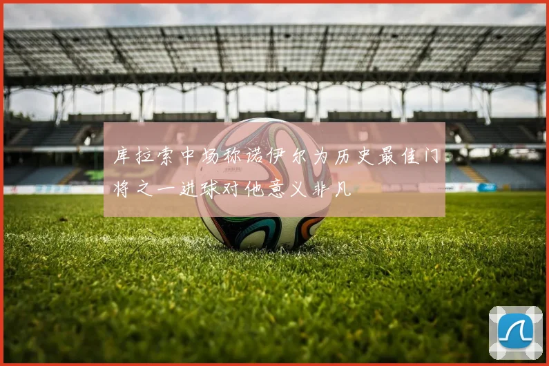 库拉索中场称诺伊尔为历史最佳门将之一进球对他意义非凡