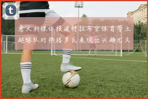 意大利媒体报道特拉布宗体育等土超球队对热格罗瓦表现出兴趣尤文图斯愿意出售这名球员