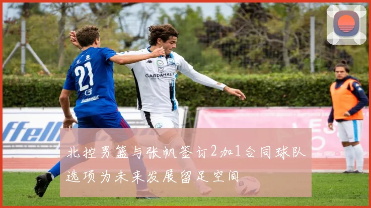 北控男篮与张帆签订2加1合同球队选项为未来发展留足空间