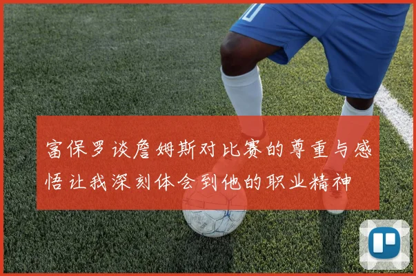 富保罗谈詹姆斯对比赛的尊重与感悟让我深刻体会到他的职业精神
