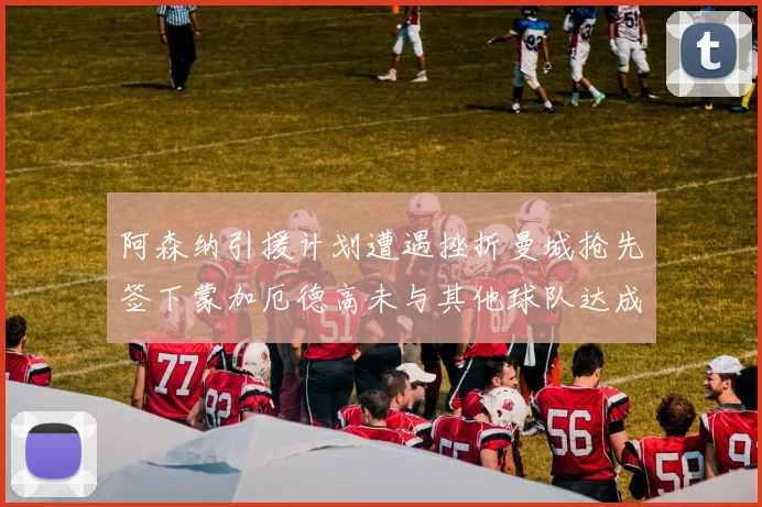 阿森纳引援计划遭遇挫折曼城抢先签下蒙加厄德高未与其他球队达成协议