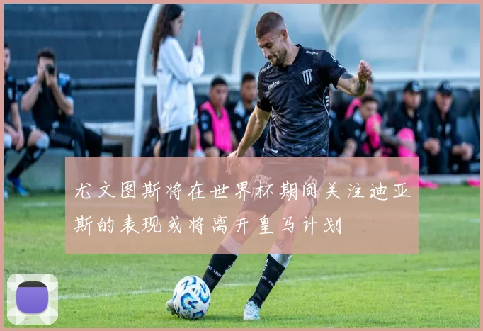 尤文图斯将在世界杯期间关注迪亚斯的表现或将离开皇马计划