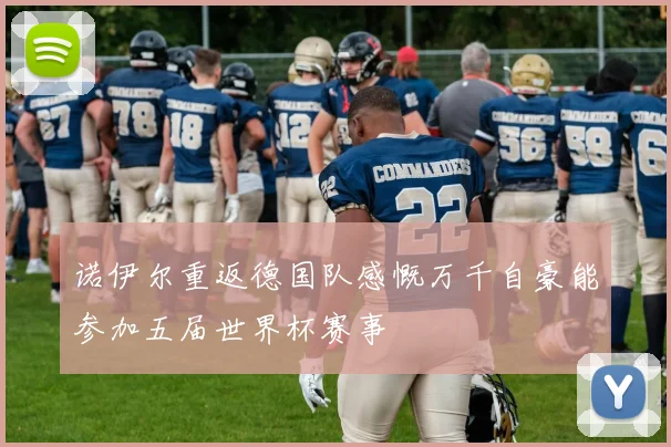 诺伊尔重返德国队感慨万千自豪能参加五届世界杯赛事