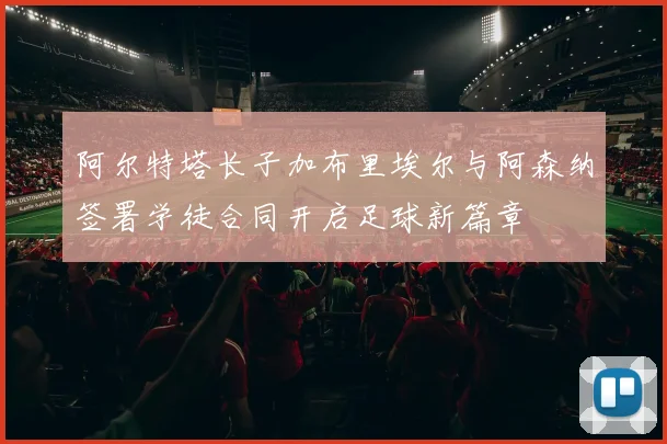阿尔特塔长子加布里埃尔与阿森纳签署学徒合同开启足球新篇章