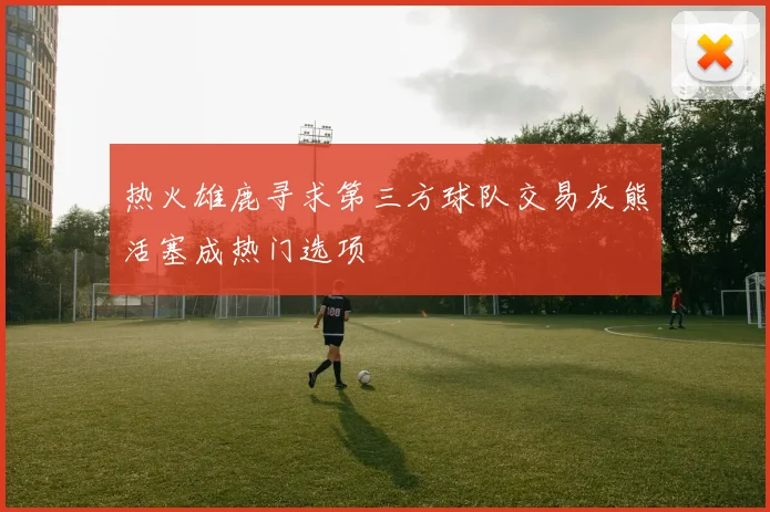 热火雄鹿寻求第三方球队交易灰熊活塞成热门选项